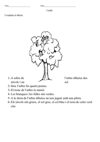 Nom_______________________ Data__________________________________
Català
Completa el dibuix:
1- A sobre de l’arbre dibuixa dos
núvols i un sol.
2- Sota l’arbre fes quatre pomes.
3- El tronc de l’arbre és marró.
4- Les branques i les fulles són verdes.
5- A la dreta de l’arbre dibuixa un nen jugant amb una pilota.
6- Els núvols són grisos, el sol groc, el cel blau i el terra de color verd
clar.
 