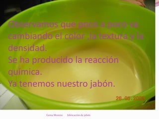 Observamos que poco a poco va
cambiando el color ,la textura y la
densidad.
Se ha producido la reacción
química.
Ya tenemos nuestro jabón.

         Gema Moreno   fabricación de jabón
 