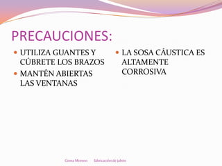 PRECAUCIONES:
 UTILIZA GUANTES Y                    LA SOSA CÁUSTICA ES
  CÚBRETE LOS BRAZOS                      ALTAMENTE
 MANTÉN ABIERTAS                         CORROSIVA
  LAS VENTANAS




           Gema Moreno   fabricación de jabón
 