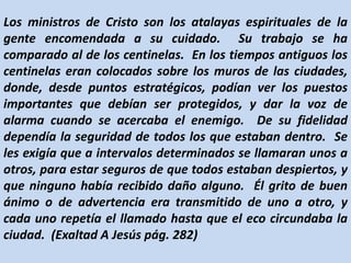 Los ministros de Cristo son los atalayas espirituales de la
gente encomendada a su cuidado. Su trabajo se ha
comparado al de los centinelas. En los tiempos antiguos los
centinelas eran colocados sobre los muros de las ciudades,
donde, desde puntos estratégicos, podían ver los puestos
importantes que debían ser protegidos, y dar la voz de
alarma cuando se acercaba el enemigo. De su fidelidad
dependía la seguridad de todos los que estaban dentro. Se
les exigía que a intervalos determinados se llamaran unos a
otros, para estar seguros de que todos estaban despiertos, y
que ninguno había recibido daño alguno. Él grito de buen
ánimo o de advertencia era transmitido de uno a otro, y
cada uno repetía el llamado hasta que el eco circundaba la
ciudad. (Exaltad A Jesús pág. 282)
 