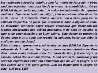 Los centinelas colocados antaño sobre los muros de Jerusalén y otras
ciudades ocupaban una posición de la mayor responsabilidad. De su
fidelidad dependía la seguridad de todos los habitantes de aquellas
ciudades. Cuando se temía un peligro, ellos no debían callar ni de día
ni de noche. A intervalos debían llamarse uno a otro, para ver si
estaban despiertos, no fuese que le ocurriese daño a alguno de ellos.
Se colocaban centinelas sobre alguna eminencia que dominaba los
lugares importantes que debían guardarse, y de ellos se elevaba el
clamor de amonestación o de buen ánimo. Este clamor se transmitía
de una boca a otra; cada uno repetía las palabras, hasta que daba la
vuelta entera a la ciudad.
Estos atalayas representan el ministerio, de cuya fidelidad depende la
salvación de las almas. Los dispensadores de los misterios de Dios
deben estar como atalayas sobre los muros de Sión; y si ven llegar la
espada, deben dar la amonestación. Si son centinelas dormidos y sus
sentidos espirituales están tan embotados que no ven el peligro ni se
dan cuenta de él y la gente perece, Dios les demandará la sangre de
ésta. (1JT pág. 535)
 