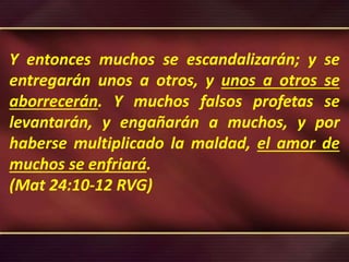 Y entonces muchos se escandalizarán; y se
entregarán unos a otros, y unos a otros se
aborrecerán. Y muchos falsos profetas se
levantarán, y engañarán a muchos, y por
haberse multiplicado la maldad, el amor de
muchos se enfriará.
(Mat 24:10-12 RVG)
 