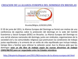CREACION DE LA ALIANZA EUROPEA DEL DOMINGO EN BRUSELAS
Bruselas/Bélgica, 6/20/2011/DPA.
El 20 de junio del 2011, la Alianza Europea del Domingo se formó con motivo de una
conferencia de expertos sobre la protección del domingo en la sede del Comité
Económico y Social Europeo (EESC) en Bruselas. La Alianza Europea del Domingo es
una red de alianzas nacionales del domingo, junto con sindicatos, organizaciones de la
sociedad civil y las comunidades religiosas que promueven las condiciones de trabajo
justas equilibradas y la armonía de un estilo de vida equilibrado que incluye trabajo,
tiempo libre y familiar para reforzar la cohesión social. Aun la Alianza pide que los
domingos sean un día libre de trabajo según las nuevas directrices de trabajo
(2003/88/EG) para ser negociados entre los Estados miembros.
http://dezpierta.blogspot.com/2011/06/creacion-de-la-alianza-europea-del.html
 