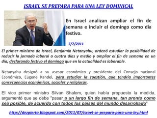 ISRAEL SE PREPARA PARA UNA LEY DOMINICAL
En Israel analizan ampliar el fin de
semana e incluir el domingo como día
festivo.
El primer ministro de Israel, Benjamín Netanyahu, ordenó estudiar la posibilidad de
reducir la jornada laboral a cuatro días y medio y ampliar el fin de semana en un
día, declarando festivo el domingo que en la actualidad es laborable.
Netanyahu designó a su asesor económico y presidente del Consejo nacional
Económico, Eugene Kandel, para estudiar la cuestión, que tendría importantes
consecuencias económicas, sociales y religiosas.
El vice primer ministro Silvan Shalom, quien había propuesto la medida,
argumentó que se debe "pasar a un largo fin de semana, tan pronto como
sea posible, de acuerdo con todos los países del mundo desarrollado"
http://dezpierta.blogspot.com/2011/07/israel-se-prepara-para-una-ley.html
7/7/2011
 