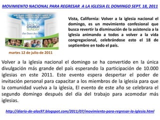MOVIMIENTO NACIONAL PARA REGRESAR A LA IGLESIA EL DOMINGO SEPT. 18, 2011
martes 12 de julio de 2011
Vista, California: Volver a la iglesia nacional el
domingo, es un movimiento confesional que
busca revertir la disminución de la asistencia a la
iglesia animando a todos a volver a la vida
congregacional, celebrándose esto el 18 de
septiembre en todo el país.
Volver a la iglesia nacional el domingo se ha convertido en la única
divulgación más grande del país esperando la participación de 10.000
iglesias en este 2011. Este evento espera despertar el poder de
invitación personal para capacitar a los miembros de la iglesia para que
la comunidad vuelva a la iglesia, El evento de este año se celebrara el
segundo domingo después del día del trabajo para acomodar más
iglesias.
http://diario-de-alas97.blogspot.com/2011/07/movimiento-para-regresar-la-iglesia.html
 