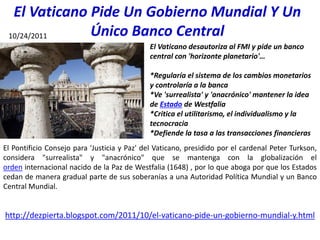 El Vaticano Pide Un Gobierno Mundial Y Un
Único Banco Central
El Vaticano desautoriza al FMI y pide un banco
central con 'horizonte planetario'…
*Regularía el sistema de los cambios monetarios
y controlaría a la banca
*Ve 'surrealista' y 'anacrónico' mantener la idea
de Estado de Westfalia
*Critica el utilitarismo, el individualismo y la
tecnocracia
*Defiende la tasa a las transacciones financieras
El Pontificio Consejo para 'Justicia y Paz' del Vaticano, presidido por el cardenal Peter Turkson,
considera "surrealista" y "anacrónico" que se mantenga con la globalización el
orden internacional nacido de la Paz de Westfalia (1648) , por lo que aboga por que los Estados
cedan de manera gradual parte de sus soberanías a una Autoridad Política Mundial y un Banco
Central Mundial.
http://dezpierta.blogspot.com/2011/10/el-vaticano-pide-un-gobierno-mundial-y.html
10/24/2011
 