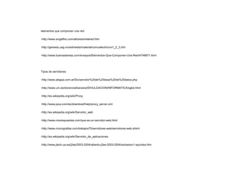 elementos que componen una red:
-http://www.angelfire.com/alt/arashi/elered.htm
-http://genesis.uag.mx/edmedia/material/comuelectro/uni1_2_3.cfm
-http://www.buenastareas.com/ensayos/Elementos-Que-Componen-Una-Red/4748871.html
Tipos de servidores:
-http://www.alegsa.com.ar/Dic/servidor%20de%20base%20de%20datos.php
-http://www.um.es/docencia/barzana/DIVULGACION/INFORMATICA/sgbd.html
-http://es.wikipedia.org/wiki/Proxy
-http://www.java.com/es/download/help/proxy_server.xml
-http://es.wikipedia.org/wiki/Servidor_web
-http://www.misrespuestas.com/que-es-un-servidor-web.html
-http://www.monografias.com/trabajos75/servidores-web/servidores-web.shtml
-http://es.wikipedia.org/wiki/Servidor_de_aplicaciones
-http://www.jtech.ua.es/j2ee/2003-2004/abierto-j2ee-2003-2004/sa/sesion1-apuntes.htm
 
