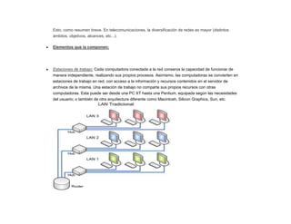 Esto, como resumen breve. En telecomunicaciones, la diversificación de redes es mayor (distintos
ámbitos, objetivos, alcances, etc...).
Elementos que la componen:
Estaciones de trabajo: Cada computadora conectada a la red conserva la capacidad de funcionar de
manera independiente, realizando sus propios procesos. Asimismo, las computadoras se convierten en
estaciones de trabajo en red, con acceso a la información y recursos contenidos en el servidor de
archivos de la misma. Una estación de trabajo no comparte sus propios recursos con otras
computadoras. Esta puede ser desde una PC XT hasta una Pentium, equipada según las necesidades
del usuario; o también de otra arquitectura diferente como Macintosh, Silicon Graphics, Sun, etc.
 