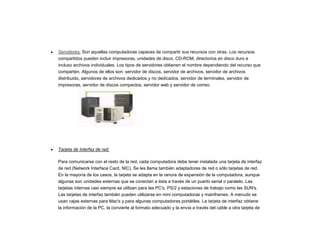 Servidores: Son aquellas computadoras capaces de compartir sus recursos con otras. Los recursos
compartidos pueden incluir impresoras, unidades de disco, CD-ROM, directorios en disco duro e
incluso archivos individuales. Los tipos de servidores obtienen el nombre dependiendo del recurso que
comparten. Algunos de ellos son: servidor de discos, servidor de archivos, servidor de archivos
distribuido, servidores de archivos dedicados y no dedicados, servidor de terminales, servidor de
impresoras, servidor de discos compactos, servidor web y servidor de correo.
Tarjeta de Interfaz de red:
Para comunicarse con el resto de la red, cada computadora debe tener instalada una tarjeta de interfaz
de red (Network Interface Card, NIC). Se les llama también adaptadores de red o sólo tarjetas de red.
En la mayoría de los casos, la tarjeta se adapta en la ranura de expansión de la computadora, aunque
algunas son unidades externas que se conectan a ésta a través de un puerto serial o paralelo. Las
tarjetas internas casi siempre se utilizan para las PC's, PS/2 y estaciones de trabajo como las SUN's.
Las tarjetas de interfaz también pueden utilizarse en mini computadoras y mainframes. A menudo se
usan cajas externas para Mac's y para algunas computadoras portátiles. La tarjeta de interfaz obtiene
la información de la PC, la convierte al formato adecuado y la envía a través del cable a otra tarjeta de
 