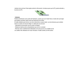 interfaz de la red local. Esta tarjeta recibe la información, la traduce para que la PC pueda entender y
la envía a la PC.
Cableado:
Puede considerarse como parte del Hardware, puesto que es el medio físico a través del cual viajan
las señales que llevan datos entre las Estaciones de la Red.
El cable utilizado para formar una red se denomina a veces medio. Los tres factores que se deben
tener en cuenta a la hora de elegir un cable para una red son:
· Velocidad de transmisión que se quiere conseguir.
· Distancia máxima entre computadoras que se van a conectar.
· Nivel de ruido e interferencias habituales en la zona que se va a instalar la red.
Los cables más utilizados son el par trenzado, el cable coaxial y la fibra óptica.
 