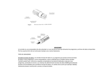 SERVIDORES
Un servidor es una computadora de alta velocidad en una red de are local que almacena los programas y archivos de datos compartidos
Por los usuarios de la red, así como para manejar una o varias impresoras.
TIPOS DE SERVIDORES:
Servidores de base de datos: Un servidor de base de datos es un programa que provee servicios de base
de datos a otros programas u otras computadoras, como es definido por el modelo cliente-servidor.
También puede hacer referencia a aquellas computadoras (servidores) dedicadas a ejecutar esos
programas, prestando el servicio. Los sistemas de administración de base de datos (SGBD) generalmente
proveen funcionalidades para servidores de base de datos, en cambio otros (como por ejemplo, MySQL)
solamente proveen construcción y acceso a la base de datos.
 