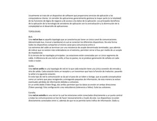 Usualmente se trata de un dispositivo de software que proporciona servicios de aplicación a las
computadoras cliente. Un servidor de aplicaciones generalmente gestiona la mayor parte (o la totalidad)
de las funciones de lógica de negocio y de acceso a los datos de la aplicación. Los principales beneficios
de la aplicación de la tecnología de servidores de aplicación son la centralización y la disminución de la
complejidad en el desarrollo de aplicaciones.
TOPOLOGIAS:
BUS:
Una red en bus es aquella topología que se caracteriza por tener un único canal de comunicaciones
(denominado bus, troncal o backbone) al cual se conectan los diferentes dispositivos. De esta forma
todos los dispositivos comparten el mismo canal para comunicarse entre sí.
Los extremos del cable se terminan con una resistencia de acople denominada terminador, que además
de indicar que no existen más ordenadores en el extremo, permiten cerrar el bus por medio de un acople
de impedancias.
Es la tercera de las topologías principales. Las estaciones están conectadas por un único segmento de
cable. A diferencia de una red en anillo, el bus es pasivo, no se produce generación de señales en cada
nodo o router.
Anillo:
Una red en anillo es una topología de red en la que cada estación tiene una única conexión de entrada y
otra de salida. Cada estación tiene un receptor y un transmisor que hace la función de traductor, pasando
la señal a la siguiente estación.
En este tipo de red la comunicación se da por el paso de un token o testigo, que se puede conceptualizar
como un cartero que pasa recogiendo y entregando paquetes de información, de esta manera se evitan
eventuales pérdidas de información debidas a colisiones.
En un anillo doble (Token Ring), dos anillos permiten que los datos se envíen en ambas direcciones
(Token passing). Esta configuración crea redundancia (tolerancia a fallos). Evita las colisiones.
Estrella:
Una red en estrella es una red en la cual las estaciones están conectadas directamente a un punto central
y todas las comunicaciones se han de hacer necesariamente a través de este. Los dispositivos no están
directamente conectados entre sí, además de que no se permite tanto tráfico de información. Dada su
 