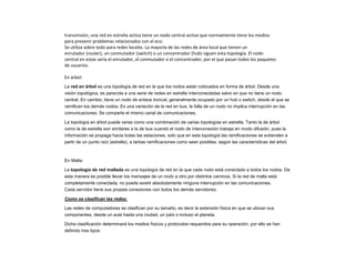 transmisión, una red en estrella activa tiene un nodo central activo que normalmente tiene los medios
para prevenir problemas relacionados con el eco.
Se utiliza sobre todo para redes locales. La mayoría de las redes de área local que tienen un
enrutador (router), un conmutador (switch) o un concentrador (hub) siguen esta topología. El nodo
central en estas sería el enrutador, el conmutador o el concentrador, por el que pasan todos los paquetes
de usuarios.
En árbol:
La red en árbol es una topología de red en la que los nodos están colocados en forma de árbol. Desde una
visión topológica, es parecida a una serie de redes en estrella interconectadas salvo en que no tiene un nodo
central. En cambio, tiene un nodo de enlace troncal, generalmente ocupado por un hub o switch, desde el que se
ramifican los demás nodos. Es una variación de la red en bus, la falla de un nodo no implica interrupción en las
comunicaciones. Se comparte el mismo canal de comunicaciones.
La topología en árbol puede verse como una combinación de varias topologías en estrella. Tanto la de árbol
como la de estrella son similares a la de bus cuando el nodo de interconexión trabaja en modo difusión, pues la
información se propaga hacia todas las estaciones, solo que en esta topología las ramificaciones se extienden a
partir de un punto raíz (estrella), a tantas ramificaciones como sean posibles, según las características del árbol.
En Malla:
La topología de red mallada es una topología de red en la que cada nodo está conectado a todos los nodos. De
esta manera es posible llevar los mensajes de un nodo a otro por distintos caminos. Si la red de malla está
completamente conectada, no puede existir absolutamente ninguna interrupción en las comunicaciones.
Cada servidor tiene sus propias conexiones con todos los demás servidores.
Como se clasifican las redes:
Las redes de computadoras se clasifican por su tamaño, es decir la extensión física en que se ubican sus
componentes, desde un aula hasta una ciudad, un país o incluso el planeta.
Dicha clasificación determinará los medios físicos y protocolos requeridos para su operación, por ello se han
definido tres tipos:
 