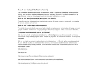 Redes de Area Amplia o WAN (Wide Area Network):
Esta cubre áreas de trabajo dispersas en un país o varios países o continentes. Para lograr esto se necesitan
distintos tipos de medios: satélites, cables interoceánicos, radio, etc.. Así como la infraestructura telefónica de
larga distancias existen en ciudades y países, tanto de carácter público como privado.
Redes de Area Metropolitana o MAN (Metropolitan Area Network):
Tiene cubrimiento en ciudades enteras o partes de las mismas. Su uso se encuentra concentrado en entidades
de servicios públicos como bancos.
Redes de Area Local o LAN (Local Area Network):
Permiten la interconexión desde unas pocas hasta miles de computadoras en la misma área de trabajo como por
ejemplo un edificio. Son las redes más pequeñas que abarcan de unos pocos metros a unos pocos kilómetros.
¿Cómo es el funcionamiento de una red de área local?
Este es un conjunto de computadoras ubicadas en un edificio o lugar cercano, además consta de servidores,
estaciones de trabajo, cables y tarjetas de red, también de programas de computación instalados en los equipos
inteligentes.
Esta red permite la comunicación de las estaciones de trabajo entre sí y el Servidor (y los recursos asociados a
él); para dicho fin se utiliza un sistema operativo de red que se encarga de la administración de los recursos
como así también la seguridad y control de acceso al sistema interactuando con el sistema operacional de las
estaciones de trabajo.
BIBLIOGRAFIAS:
Que es una red:
-http://www.monografias.com/trabajos15/las-redes/las-redes.shtml
-http://espanol.answers.yahoo.com/question/index?qid=20080327161246AAN5bep
-http://es.wikipedia.org/wiki/Sistema_operativo_de_red
 