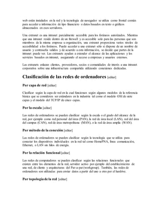 web están instalados en la red y la tecnología de navegador se utiliza como frontal común
para acceder a información de tipo financiero o datos basados en texto o gráficos
almacenados en esos servidores.
Una extranet es una intranet parcialmente accesible para los foráneos autorizados. Mientras
que una intranet reside dentro de un firewall y es accesible solo para las personas que son
miembros de la misma empresa u organización, una extranet proporciona varios niveles de
accesibilidad a los foráneos. Puede acceder a una extranet sólo si dispone de un nombre de
usuario y contraseña validos y de acuerdo a esta información, se decide que partes de la
intranet puede ver. Las extranets ayudan a extender el alcance de las aplicaciones y los
servicios basados en intranet, asegurando el acceso a empresas y usuarios externos.
Las extranets enlazan clientes, proveedores, socios o comunidades de interés a una intranet
corporativa sobre una infraestructura compartida utilizando conexiones dedicadas.
Clasificación de las redes de ordenadores [editar]
Por capa de red [editar]
Clasificar según la capa de red en la cual funcionan según algunos modelos de la referencia
básica que se consideren ser estándares en la industria tal como el modelo OSI de siete
capas y el modelo del TCP/IP de cinco capas.
Por la escala [editar]
Las redes de ordenadores se pueden clasificar según la escala o el grado del alcance de la
red, por ejemplo como red personal del área (PAN), la red de área local (LAN), red del área
del campus (CAN), red de área metropolitana (MAN), o la red de área amplia (WAN).
Por método de la conexión [editar]
Las redes de ordenadores se pueden clasificar según la tecnología que se utiliza para
conectar los dispositivos individuales en la red tal como HomePNA, línea comunicación,
Ethernet, o LAN sin hilos de energía.
Por la relación funcional [editar]
Las redes de computadores se pueden clasificar según las relaciones funcionales que
existen entre los elementos de la red, servidor activo por ejemplo del establecimiento de
una red, de cliente y arquitecturas del Par-a-par (workgroup). También, las redes de
ordenadores son utilizadas para enviar datos a partir del uno a otro por el hardrive.
Por topología de la red [editar]
 
