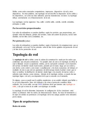 Define como están conectadas computadoras, impresoras, dispositivos de red y otros
dispositivos. En otras palabras, una topología de red describe la disposición de los cables y
los dispositivos, así como las rutas utilizadas para las transmisiones de datos. La topología
influye enormemente en el funcionamiento de la red.
Las topologías son las siguientes: bus, anillo o doble anillo, estrella, estrella extendida,
jerárquica y malla.
Por los servicios proporcionados
Las redes de ordenadores se pueden clasificar según los servicios que proporcionan, por
ejemplo redes del almacén, granjas del servidor, redes del control de proceso, red de valor
añadido, red sin hilos de la comunidad, etc.
Por protocolo [editar]
Las redes de ordenadores se pueden clasificar según el protocolo de comunicaciones que se
está utilizando en la red. Ver los artículos sobre la lista de los apilados del protocolo de red
y la lista de los protocolos de red.
Topología de red
La topología de red se define como la cadena de comunicación usada por los nodos que
conforman una red para comunicarse. Un ejemplo claro de esto es la topología de árbol, la
cual es llamada así por su apariencia estética, por la cual puede comenzar con la inserción
del servicio de internet desde el proveedor, pasando por el router, luego por un switch y
este deriva a otro switch u otro router o sencillamente a los hosts (estaciones de trabajo), el
resultado de esto es una red con apariencia de árbol porque desde el primer router que se
tiene se ramifica la distribución de internet dando lugar a la creación de nuevas redes o
subredes tanto internas como externas. Además de la topología estética, se puede dar una
topología lógica a la red y eso dependerá de lo que se necesite en el momento.
En algunos casos se puede usar la palabra arquitectura en un sentido relajado para hablar a
la vez de la disposición física del cableado y de cómo el protocolo considera dicho
cableado. Así, en un anillo con una MAU podemos decir que tenemos una topología en
anillo, o de que se trata de un anillo con topología en estrella.
La topología de red la determina únicamente la configuración de las conexiones entre
nodos. La distancia entre los nodos, las interconexiones físicas, las tasas de transmisión y
los tipos de señales no pertenecen a la topología de la red, aunque pueden verse afectados
por la misma.
Tipos de arquitecturas
Redes de araña
 