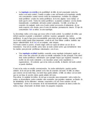  La topología en estrella es la posibilidad de fallo de red conectando todos los
nodos a un nodo central. Cuando se aplica a una red basada en la topología estrella
este concentrador central reenvía todas las transmisiones recibidas de cualquier
nodo periférico a todos los nodos periféricos de la red, algunas veces incluso al
nodo que lo envió. Todos los nodos periféricos se pueden comunicar con los demás
transmitiendo o recibiendo del nodo central solamente. Un fallo en la línea de
conexión de cualquier nodo con el nodo central provocaría el aislamiento de ese
nodo respecto a los demás, pero el resto de sistemas permanecería intacto. El tipo de
concentrador hub se utiliza en esta topología.
La desventaja radica en la carga que recae sobre el nodo central. La cantidad de tráfico que
deberá soportar es grande y aumentará conforme vayamos agregando más nodos
periféricos, lo que la hace poco recomendable para redes de gran tamaño. Además, un fallo
en el nodo central puede dejar inoperante a toda la red. Esto último conlleva también una
mayor vulnerabilidad de la red, en su conjunto, ante ataques.
Si el nodo central es pasivo, el nodo origen debe ser capaz de tolerar un eco de su
transmisión. Una red en estrella activa tiene un nodo central activo que normalmente tiene
los medios para prevenir problemas relacionados con el eco.
 Una topología en árbol (también conocida como topología jerárquica) puede ser
vista como una colección de redes en estrella ordenadas en una jerarquía. Éste árbol
tiene nodos periféricos individuales (por ejemplo hojas) que requieren transmitir a y
recibir de otro nodo solamente y no necesitan actuar como repetidores o
regeneradores. Al contrario que en las redes en estrella, la función del nodo central
se puede distribuir.
Como en las redes en estrella convencionales, los nodos individuales pueden quedar
aislados de la red por un fallo puntual en la ruta de conexión del nodo. Si falla un enlace
que conecta con un nodo hoja, ese nodo hoja queda aislado; si falla un enlace con un nodo
que no sea hoja, la sección entera queda aislada del resto.
Para aliviar la cantidad de tráfico de red que se necesita para retransmitir todo a todos los
nodos, se desarrollaron nodos centrales más avanzados que permiten mantener un listado de
las identidades de los diferentes sistemas conectados a la red. Éstos switches de red
“aprenderían” cómo es la estructura de la red transmitiendo paquetes de datos a todos los
nodos y luego observando de dónde vienen los paquetes respuesta.
 
