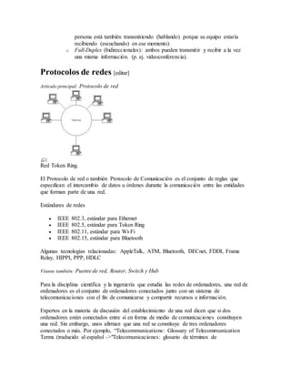 persona está también transmitiendo (hablando) porque su equipo estaría
recibiendo (escuchando) en ese momento).
o Full-Duplex (bidireccionales): ambos pueden transmitir y recibir a la vez
una misma información. (p. ej. videoconferencia).
Protocolos de redes [editar]
Artículo principal: Protocolo de red
Red Token Ring.
El Protocolo de red o también Protocolo de Comunicación es el conjunto de reglas que
especifican el intercambio de datos u órdenes durante la comunicación entre las entidades
que forman parte de una red.
Estándares de redes
 IEEE 802.3, estándar para Ethernet
 IEEE 802.5, estándar para Token Ring
 IEEE 802.11, estándar para Wi-Fi
 IEEE 802.15, estándar para Bluetooth
Algunas tecnologías relacionadas: AppleTalk, ATM, Bluetooth, DECnet, FDDI, Frame
Relay, HIPPI, PPP, HDLC
Véanse también: Puente de red, Router, Switch y Hub
Para la disciplina científica y la ingeniería que estudia las redes de ordenadores, una red de
ordenadores es el conjunto de ordenadores conectados junto con un sistema de
telecomunicaciones con el fin de comunicarse y compartir recursos e información.
Expertos en la materia de discusión del establecimiento de una red dicen que si dos
ordenadores están conectados entre sí en forma de medio de comunicaciones constituyen
una red. Sin embargo, unos afirman que una red se constituye de tres ordenadores
conectados o más. Por ejemplo, “Telecommunications: Glossary of Telecommunication
Terms (traducido al español ->"Telecomunicaciones: glosario de términos de
 