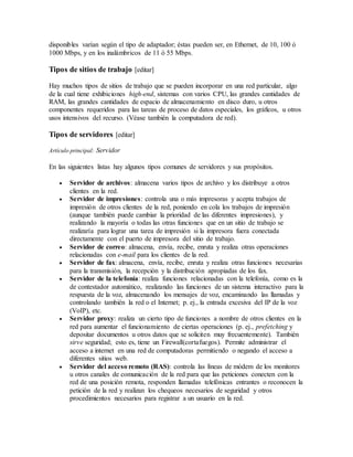 disponibles varían según el tipo de adaptador; éstas pueden ser, en Ethernet, de 10, 100 ó
1000 Mbps, y en los inalámbricos de 11 ó 55 Mbps.
Tipos de sitios de trabajo [editar]
Hay muchos tipos de sitios de trabajo que se pueden incorporar en una red particular, algo
de la cual tiene exhibiciones high-end, sistemas con varios CPU, las grandes cantidades de
RAM, las grandes cantidades de espacio de almacenamiento en disco duro, u otros
componentes requeridos para las tareas de proceso de datos especiales, los gráficos, u otros
usos intensivos del recurso. (Véase también la computadora de red).
Tipos de servidores [editar]
Artículo principal: Servidor
En las siguientes listas hay algunos tipos comunes de servidores y sus propósitos.
 Servidor de archivos: almacena varios tipos de archivo y los distribuye a otros
clientes en la red.
 Servidor de impresiones: controla una o más impresoras y acepta trabajos de
impresión de otros clientes de la red, poniendo en cola los trabajos de impresión
(aunque también puede cambiar la prioridad de las diferentes impresiones), y
realizando la mayoría o todas las otras funciones que en un sitio de trabajo se
realizaría para lograr una tarea de impresión si la impresora fuera conectada
directamente con el puerto de impresora del sitio de trabajo.
 Servidor de correo: almacena, envía, recibe, enruta y realiza otras operaciones
relacionadas con e-mail para los clientes de la red.
 Servidor de fax: almacena, envía, recibe, enruta y realiza otras funciones necesarias
para la transmisión, la recepción y la distribución apropiadas de los fax.
 Servidor de la telefonía: realiza funciones relacionadas con la telefonía, como es la
de contestador automático, realizando las funciones de un sistema interactivo para la
respuesta de la voz, almacenando los mensajes de voz, encaminando las llamadas y
controlando también la red o el Internet; p. ej., la entrada excesiva del IP de la voz
(VoIP), etc.
 Servidor proxy: realiza un cierto tipo de funciones a nombre de otros clientes en la
red para aumentar el funcionamiento de ciertas operaciones (p. ej., prefetching y
depositar documentos u otros datos que se soliciten muy frecuentemente). También
sirve seguridad; esto es, tiene un Firewall(cortafuegos). Permite administrar el
acceso a internet en una red de computadoras permitiendo o negando el acceso a
diferentes sitios web.
 Servidor del acceso remoto (RAS): controla las líneas de módem de los monitores
u otros canales de comunicación de la red para que las peticiones conecten con la
red de una posición remota, responden llamadas telefónicas entrantes o reconocen la
petición de la red y realizan los chequeos necesarios de seguridad y otros
procedimientos necesarios para registrar a un usuario en la red.
 