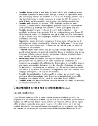  Servidor de uso: realiza la parte lógica de la informática o del negocio de un uso
del cliente, aceptando las instrucciones para que se realicen las operaciones de un
sitio de trabajo y sirviendo los resultados a su vez al sitio de trabajo, mientras que el
sitio de trabajo realiza el interfaz operador o la porción del GUI del proceso (es
decir, la lógica de la presentación) que se requiere para trabajar correctamente.
 Servidor web: almacena documentos HTML, imágenes, archivos de texto,
escrituras, y demás material Web compuesto por datos (conocidos colectivamente
como contenido), y distribuye este contenido a clientes que la piden en la red.
 Servidor de reserva: tiene el software de reserva de la red instalado y tiene
cantidades grandes de almacenamiento de la red en discos duros u otras formas del
almacenamiento (cinta, etc.) disponibles para que se utilice con el fin de asegurarse
de que la pérdida de un servidor principal no afecte a la red. Esta técnica también es
denominada clustering.
 Impresoras: muchas impresoras son capaces de actuar como parte de una red de
ordenadores sin ningún otro dispositivo, tal como un "print server", a actuar como
intermediario entre la impresora y el dispositivo que está solicitando un trabajo de
impresión de ser terminado.
 Terminal: muchas redes utilizan este tipo de equipo en lugar de puestos de trabajo
para la entrada de datos. En estos sólo se exhiben datos o se introducen. Este tipo de
terminales, trabajan contra un servidor, que es quien realmente procesa los datos y
envía pantallas de datos a los terminales.
 Otros dispositivos: hay muchos otros tipos de dispositivos que se puedan utilizar
para construir una red, muchos de los cuales requieren una comprensión de
conceptos más avanzados del establecimiento de una red de la computadora antes de
que puedan ser entendidos fácilmente (e.g., los cubos, las rebajadoras, los puentes,
los interruptores, los cortafuegos del hardware, etc.). En las redes caseras y móviles,
que conecta la electrónica de consumidor los dispositivos tales como consolas vídeo
del juego está llegando a ser cada vez más comunes.
 Servidor de Autenticación: Es el encargado de verificar que un usuario pueda
conectarse a la red en cualquier punto de acceso, ya sea inalámbrico o por cable,
basandose en el estandar 802.1x y puede ser un servidor de tipo RADIUS.
 Servidor DNS: Este tipo de servidores resuelven nombres de dominio sin necesidad
de conocer su dirección IP.
Construcción de una red de ordenadores [editar]
Una red simple [editar]
Una red de ordenadores sencilla se puede construir de dos ordenadores agregando un
adaptador de la red (controlador de interfaz de red (NIC)) a cada ordenador y conectándolos
mediante un cable especial llamado "cable cruzado" (el cual es un cable de red con algunos
cables invertidos, para evitar el uso de un router o switch). Este tipo de red es útil para
transferir información entre dos ordenadores que normalmente no se conectan entre sí por
una conexión de red permanente o para usos caseros básicos del establecimiento de red.
 