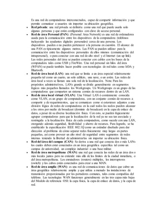 Es una red de computadoras interconectados, capaz de compartir información y que
permite comunicar a usuarios sin importar su ubicación geográfica.
 Red privada: una red privada se definiría como una red que puede usarla solo
algunas personas y que están configuradas con clave de acceso personal.
 Red de área Personal (PAN): (Personal Area Network) es una red de ordenadores
usada para la comunicación entre los dispositivos de la computadora (teléfonos
incluyendo las ayudantes digitales personales) cerca de una persona. Los
dispositivos pueden o no pueden pertenecer a la persona en cuestión. El alcance de
una PAN es típicamente algunos metros. Las PAN se pueden utilizar para la
comunicación entre los dispositivos personales de ellos mismos (comunicación del
intrapersonal), o para conectar con una red de alto nivel y el Internet (un up link).
Las redes personales del área se pueden conectar con cables con los buses de la
computadora tales como USB y FireWire. Una red personal sin hilos del área
(WPAN) se puede también hacer posible con tecnologías de red tales como IrDA y
Bluetooth.
 Red de área local (LAN): una red que se limita a un área especial relativamente
pequeña tal como un cuarto, un solo edificio, una nave, o un avión. Las redes de
área local a veces se llaman una sola red de la localización. Nota: Para los
propósitos administrativos, LANs grande se divide generalmente en segmentos
lógicos más pequeños llamados los Workgroups. Un Workgroups es un grupo de las
computadoras que comparten un sistema común de recursos dentro de un LAN.
 Red de área local virtual (VLAN): Una Virtual LAN ó comúnmente conocida
como VLAN, es un grupo de computadoras, con un conjunto común de recursos a
compartir y de requerimientos, que se comunican como si estuvieran adjuntos a una
división lógica de redes de computadoras en la cuál todos los nodos pueden alcanzar
a los otros por medio de broadcast (dominio de broadcast) en la capa de enlace de
datos, a pesar de su diversa localización física. Con esto, se pueden lógicamente
agrupar computadoras para que la localización de la red ya no sea tan asociada y
restringida a la localización física de cada computadora, como sucede con una LAN,
otorgando además seguridad, flexibilidad y ahorro de recursos. Para lograrlo, se ha
establecido la especificación IEEE 802.1Q como un estándar diseñado para dar
dirección al problema de cómo separar redes físicamente muy largas en partes
pequeñas, así como proveer un alto nivel de seguridad entre segmentos de redes
internas teniendo la libertad de administrarlas sin importar su ubicación física.
 Red del área del campus (CAN): Se deriva a una red que conecta dos o más LANs
los cuales deben estar conectados en un área geográfica específica tal como un
campus de universidad, un complejo industrial o una base militar.
 Red de área metropolitana (MAN): una red que conecta las redes de un área dos o
más locales juntos pero no extiende más allá de los límites de la ciudad inmediata, o
del área metropolitana. Los enrutadores (routers) múltiples, los interruptores
(switch) y los cubos están conectados para crear a una MAN.
 Red de área amplia (WAN): es una red de comunicaciones de datos que cubre un
área geográfica relativamente amplia y que utiliza a menudo las instalaciones de
transmisión proporcionadas por los portadores comunes, tales como compañías del
teléfono. Las tecnologías WAN funcionan generalmente en las tres capas más bajas
del Modelo de referencia OSI: la capa física, la capa de enlace de datos, y la capa de
red.
 