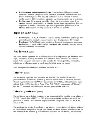  Red de área de almacenamiento (SAN): Es una red concebida para conectar
servidores, matrices (arrays) de discos y librerías de soporte. Principalmente, está
basada en tecnología de fibra ó iSCSI. Su función es la de conectar de manera
rápida, segura y fiable los distintos elementos de almacenamiento que la conforman.
 Red irregular: Es un sistema de cables y buses que se conectan a través de un
módem, y que da como resultado la conexión de una o más computadoras. Esta red
es parecida a la mixta, solo que no sigue con los parámetros presentados en ella.
Muchos de estos casos son muy usados en la mayoria de las redes.
Tipos de WAN [editar]
 Centralizado: Un WAN centralizado consiste en una computadora central que esté
conectada con las terminales nodos y/u otros tipos de dispositivos del Terminal.
 Distribuido: Un WAN distribuido consiste en dos o más computadoras en diversas
localizaciones y puede también incluir conexiones a los terminales nodos y a otros
tipos de dispositivos del Terminal.
Red interna [editar]
Dos o más redes o segmentos de la red conectados con los dispositivos que funcionan en la
capa 3 (la capa de la “red”) del modelo de la referencia básica de la OSI, tal como un
router. Nota: Cualquier interconexión entre las redes del público, privadas, comerciales,
industriales, o gubernamentales se puede también definir como red interna.
Estas redes pueden comunicarse al exterior utilizando NAT.
Internet [editar]
Una red interna específica, esta basada en una interconexión mundial de las redes
gubernamentales, académicas, públicas, y privadas basadas sobre el Advanced Research
Projects Agency Network (ARPANET) desarrollado por WARRA del departamento de la
defensa de los EE.UU. también al World Wide Web (WWW) y designando el “Internet”
con una “I” mayúscula para distinguirlo de otros internetworks genéricos.
Intranet y extranet [editar]
Una red interna que se limitan en alcance a una sola organización o entidad y que utilicen el
TCP/IP Protocol Suite, el HTTP, el FTP, y los otros protocolos y software de red de uso
general en el Internet. Nota: Intranets se puede también categorizar como el LAN, CAN,
MAN, WAN.
Una configuración común de una LAN es una intranet. Los servidores web intranet difieren
de los servidores web públicos en que estos últimos no tienen acceso a la infraestructura de
una empresa sin los permisos y las contraseñas adecuadas. En una intranet, los servidores
 