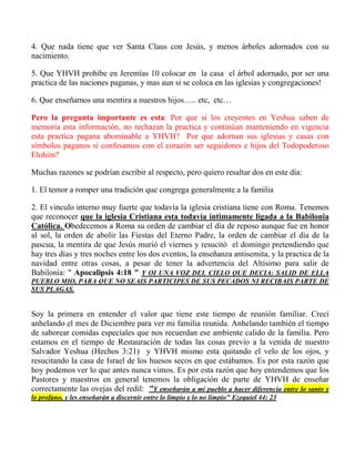 4. Que nada tiene que ver Santa Claus con Jesús, y menos árboles adornados con su
nacimiento.
5. Que YHVH prohíbe en Jeremías 10 colocar en la casa el árbol adornado, por ser una
practica de las naciones paganas, y mas aun si se coloca en las iglesias y congregaciones!
6. Que enseñamos una mentira a nuestros hijos….. etc, etc…
Pero la pregunta importante es esta: Por que si los creyentes en Yeshua saben de
memoria esta información, no rechazan la practica y continúan manteniendo en vigencia
esta practica pagana abominable a YHVH? Por que adornan sus iglesias y casas con
símbolos paganos si confesamos con el corazón ser seguidores e hijos del Todopoderoso
Elohim?
Muchas razones se podrían escribir al respecto, pero quiero resaltar dos en este día:
1. El temor a romper una tradición que congrega generalmente a la familia
2. El vinculo interno muy fuerte que todavía la iglesia cristiana tiene con Roma. Tenemos
que reconocer que la iglesia Cristiana esta todavía íntimamente ligada a la Babilonia
Católica. Obedecemos a Roma su orden de cambiar el día de reposo aunque fue en honor
al sol, la orden de abolir las Fiestas del Eterno Padre, la orden de cambiar el día de la
pascua, la mentira de que Jesús murió el viernes y resucitó el domingo pretendiendo que
hay tres días y tres noches entre los dos eventos, la enseñanza antisemita, y la practica de la
navidad entre otras cosas, a pesar de tener la advertencia del Altísimo para salir de
Babilonia: " Apocalipsis 4:18 " Y OI UNA VOZ DEL CIELO QUE DECIA: SALID DE ELLA
PUEBLO MIO, PARA QUE NO SEAIS PARTICIPES DE SUS PECADOS NI RECIBAIS PARTE DE
SUS PLAGAS.
Soy la primera en entender el valor que tiene este tiempo de reunión familiar. Crecí
anhelando el mes de Diciembre para ver mi familia reunida. Anhelando también el tiempo
de saborear comidas especiales que nos recuerdan ese ambiente calido de la familia. Pero
estamos en el tiempo de Restauración de todas las cosas previo a la venida de nuestro
Salvador Yeshua (Hechos 3:21) y YHVH mismo esta quitando el velo de los ojos, y
resucitando la casa de Israel de los huesos secos en que estábamos. Es por esta razón que
hoy podemos ver lo que antes nunca vimos. Es por esta razón que hoy entendemos que los
Pastores y maestros en general tenemos la obligación de parte de YHVH de enseñar
correctamente las ovejas del redil: "Y enseñarán a mi pueblo a hacer diferencia entre lo santo y
lo profano, y les enseñarán a discernir entre lo limpio y lo no limpio" Ezequiel 44: 23
 
