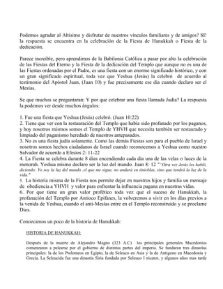 Podemos agradar al Altísimo y disfrutar de nuestros vínculos familiares y de amigos? SI!
la respuesta se encuentra en la celebración de la Fiesta de Hanukkah o Fiesta de la
dedicación.
Parece increíble, pero aprendimos de la Babilonia Católica a pasar por alto la celebración
de las Fiestas del Eterno y la Fiesta de la dedicación del Templo que aunque no es una de
las Fiestas ordenadas por el Padre, es una fiesta con un enorme significado histórico, y con
un gran significado espiritual, toda vez que Yeshua (Jesús) la celebró de acuerdo al
testimonio del Apóstol Juan, (Juan 10) y fue precisamente ese día cuando declaro ser el
Mesías.
Se que muchos se preguntaran: Y por que celebrar una fiesta llamada Judía? La respuesta
la podemos ver desde muchos ángulos:
1. Fue una fiesta que Yeshua (Jesús) celebró. (Juan 10:22)
2. Tiene que ver con la restauración del Templo que había sido profanado por los paganos,
y hoy nosotros mismos somos el Templo de YHVH que necesita también ser restaurado y
limpiado del paganismo heredado de nuestros antepasados.
3. No es una fiesta judía solamente. Como las demás Fiestas son para el pueblo de Israel y
nosotros somos hechos ciudadanos de Israel cuando reconocemos a Yeshua como nuestro
Salvador de acuerdo a Efesios 2: 11-22
4. La Fiesta se celebra durante 8 días encendiendo cada día una de las velas o luces de la
menorah. Yeshua mismo declaro ser la luz del mundo. Juan 8: 12 "“Otra vez Jesús les habló,
diciendo: Yo soy la luz del mundo .el que me sigue, no andará en tinieblas, sino que tendrá la luz de la
vida."
5. La historia misma de la Fiesta nos permite dejar en nuestros hijos y familia un mensaje
de obediencia a YHVH y valor para enfrentar la influencia pagana en nuestras vidas.
6. Por que tiene un gran valor profético toda vez que el suceso de Hanukkah, la
profanación del Templo por Antioco Epifanes, la volveremos a vivir en los días previos a
la venida de Yeshua, cuando el anti-Mesías entre en el Templo reconstruido y se proclame
Dios.
Conozcamos un poco de la historia de Hanukkah:
HISTORIA DE HANUKKAH:
Después de la muerte de Alejandro Magno (323 A.C) los principales generales Macedonios
comenzaron a pelearse por el gobierno de distintas partes del imperio. Se fundaron tres dinastías
principales: la de los Ptolomeos en Egipto, la de Seleuco en Asia y la de Antigono en Macedonia y
Grecia. La Seleucida fue una dinastía Siria fundada por Seleuco I nicator, y algunos años mas tarde
 