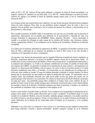 entre el 223 y 187 AC Antioco III fue quien gobernó y conquisto la tierra de Israel anexándola a su
imperio. Antioco IV Epifanes rey de Siria entre 175 y 164 AC intento Helenizar a la tierra de Israel.
Antioco IV agrego a su nombre el titulo de Epifanes porque según creía, el era la “manifestación
misma de Dios”.
Los Griegos tenían una característica muy especial y era que tenían una gran tolerancia hacia cualquier
forma de culto religioso. Para ellos no era problema incluir cualquier clase de culto o dios a su
panteón. Era un pueblo muy ecuménico. Era su manera de destruir las culturas y sincretizarlas en su
pensamiento y culto griego.
Pero cuando sometieron al pueblo Judío se encontraron con que este era un pueblo que no permitía el
sincretismo. básicamente era un pueblo muy diferente en su pensamiento y filosofía de vida. Los
Griegos defendían la supremacía del HOMBRE. Status, deportes, filosofía . Grecia dominaba el
mundo y su actitud era reflejada en cada campo de los talentos del hombre: arte, literatura, música,
ciencia, arquitectura, belleza. Y así moldearon con la influencia de Aristóteles y Platón la civilización
occidental.
Los Judíos por el contrario, defendían la supremacía de DIOS. La grandeza del hombre consiste en ser
hijos de Dios y participar de su creación. Su grandeza es mirar a Dios como el ser mas elevado y
someterse a El, siguiendo sus leyes y enseñanzas.
Al encontrar esta barrera de pensamiento que les impedía Helenizar al pueblo de Israel e implantar su
filosofía, recurrieron entonces a la táctica de prohibir aspectos claves de la observancia Judía: El
estudio de la Torah, la observancia del Shabat, el Brit mila (circuncision) la santidad del matrimonio y
la anulación del calendario. La Torah es la columna vertebral de la fe Judía. El pueblo de Israel sabia
que alejarse del LIBRO era permitir la entrada de la asimilación de otras culturas y del paganismo en
especial. La observancia del Shabbat o día de reposo, tal como lo dice la Escritura misma es la señal
del pacto establecido entre Dios y el hombre. La circuncisión, no era tolerada por los griegos por el
culto que estos rendían al cuerpo. El auge de estatuas desnudas exaltando el cuerpo humano, les hacia
pensar que la circuncisión era una manera de dañar la perfección del cuerpo. El matrimonio con su
carácter santo, fue profanado haciendo que cada novia judía tuviera que pasar una noche con un
general griego el día anterior a su casamiento. Por ultimo la observancia del Rosh Chodesh o principio
de cada mes lunar, fue prohibido porque Dios estableció el tiempo lunar como símbolo de que el
pueblo de Israel, como la luna, podía menguar pero finalmente crecería de nuevo como efectivamente
ha ocurrido a través de la historia. Finalmente sabemos que hasta el presente el tiempo o su medición
fue cambiado al calendario solar, en respuesta al culto pagano al sol.
Frente a estos hechos el pueblo Judío se dividió. Unos aceptaron con tranquilidad la asimilación de los
griegos, pero quedo un fuerte grupo observante que se negó a aceptarlo. El problema llegó a la cima
cuando en la ciudad de Modiin, cerca de Jerusalén, soldados griegos ordenaron a los judíos sacrificar
un cerdo en honor a sus dioses paganos. Frente a la atrocidad de ver un judío helenista sacrificando un
cerdo, Matitiahu, de la familia de los Jasmonitas mató al hombre en el momento y a los soldados
presentes.
Matitiahu y sus cinco hijos se escaparon a unas cuevas y se convirtieron en una unidad revolucionaria
para luego enfrentar a muerte a quienes pretendían destruir cualquier vestigio de su fe. Pelearon
 