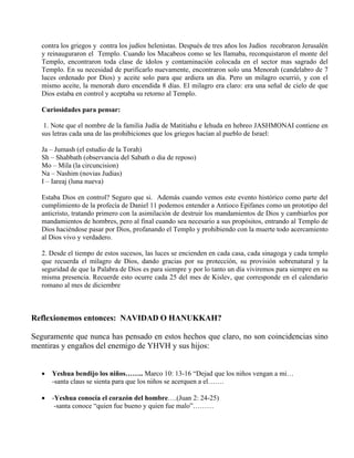contra los griegos y contra los judíos helenistas. Después de tres años los Judíos recobraron Jerusalén
y reinauguraron el Templo. Cuando los Macabeos como se les llamaba, reconquistaron el monte del
Templo, encontraron toda clase de ídolos y contaminación colocada en el sector mas sagrado del
Templo. En su necesidad de purificarlo nuevamente, encontraron solo una Menorah (candelabro de 7
luces ordenado por Dios) y aceite solo para que ardiera un día. Pero un milagro ocurrió, y con el
mismo aceite, la menorah duro encendida 8 días. El milagro era claro: era una señal de cielo de que
Dios estaba en control y aceptaba su retorno al Templo.
Curiosidades para pensar:
1. Note que el nombre de la familia Judía de Matitiahu e Iehuda en hebreo JASHMONAI contiene en
sus letras cada una de las prohibiciones que los griegos hacían al pueblo de Israel:
Ja – Jumash (el estudio de la Torah)
Sh – Shabbath (observancia del Sabath o dia de reposo)
Mo – Mila (la circuncision)
Na – Nashim (novias Judias)
I – Iareaj (luna nueva)
Estaba Dios en control? Seguro que si. Además cuando vemos este evento histórico como parte del
cumplimiento de la profecía de Daniel 11 podemos entender a Antioco Epifanes como un prototipo del
anticristo, tratando primero con la asimilación de destruir los mandamientos de Dios y cambiarlos por
mandamientos de hombres, pero al final cuando sea necesario a sus propósitos, entrando al Templo de
Dios haciéndose pasar por Dios, profanando el Templo y prohibiendo con la muerte todo acercamiento
al Dios vivo y verdadero.
2. Desde el tiempo de estos sucesos, las luces se encienden en cada casa, cada sinagoga y cada templo
que recuerda el milagro de Dios, dando gracias por su protección, su provisión sobrenatural y la
seguridad de que la Palabra de Dios es para siempre y por lo tanto un día viviremos para siempre en su
misma presencia. Recuerde esto ocurre cada 25 del mes de Kislev, que corresponde en el calendario
romano al mes de diciembre
Reflexionemos entonces: NAVIDAD O HANUKKAH?
Seguramente que nunca has pensado en estos hechos que claro, no son coincidencias sino
mentiras y engaños del enemigo de YHVH y sus hijos:
 Yeshua bendijo los niños…….. Marco 10: 13-16 “Dejad que los niños vengan a mi…
-santa claus se sienta para que los niños se acerquen a el…….
 -Yeshua conocía el corazón del hombre….(Juan 2: 24-25)
-santa conoce “quien fue bueno y quien fue malo”………
 