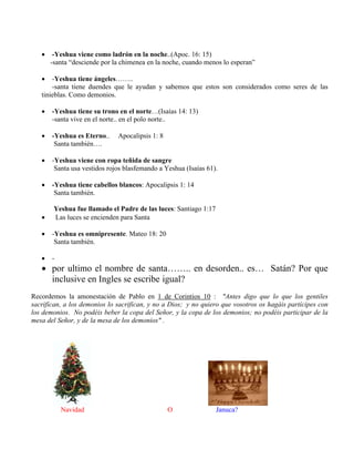  -Yeshua viene como ladrón en la noche..(Apoc. 16: 15)
-santa “desciende por la chimenea en la noche, cuando menos lo esperan”
 -Yeshua tiene ángeles……..
-santa tiene duendes que le ayudan y sabemos que estos son considerados como seres de las
tinieblas. Como demonios.
 -Yeshua tiene su trono en el norte…(Isaías 14: 13)
-santa vive en el norte.. en el polo norte..
 -Yeshua es Eterno.. Apocalipsis 1: 8
Santa también….
 -Yeshua viene con ropa teñida de sangre
Santa usa vestidos rojos blasfemando a Yeshua (Isaías 61).
 -Yeshua tiene cabellos blancos: Apocalipsis 1: 14
Santa también.
Yeshua fue llamado el Padre de las luces: Santiago 1:17
 Las luces se encienden para Santa
 -Yeshua es omnipresente. Mateo 18: 20
Santa también.
 -
 por ultimo el nombre de santa…….. en desorden.. es… Satán? Por que
inclusive en Ingles se escribe igual?
Recordemos la amonestación de Pablo en 1 de Corintios 10 : "Antes digo que lo que los gentiles
sacrifican, a los demonios lo sacrifican, y no a Dios; y no quiero que vosotros os hagáis partícipes con
los demonios. No podéis beber la copa del Señor, y la copa de los demonios; no podéis participar de la
mesa del Señor, y de la mesa de los demonios" .
Navidad O Januca?
 