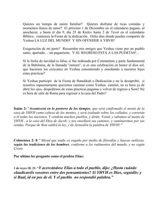 Quieres un tiempo de unión familiar? Quieres disfrutar de ricas comidas y
momentos llenos de amor? El próximo 1 de Diciembre en el calendario pagano, al
anochecer, y hasta el día 9, día 25 de Kislev hasta 2 de Tevet en el calendario
Bíblico, comienza la Fiesta de la dedicación . Ocho días donde puedes compartir de
Yeshua LA LUZ DEL MUNDO! Y SIN OFENDER A YHVH!
Exageración de mi parte? Recuerden mis amigos que Yeshua viene por un pueblo
santo, apartado… sin paganismo. Y SU REGRESO ESTA A LAS PUERTAS!...
Si la fecha de navidad es falsa, si fue ordenada por Constantino y parte fundamental
de la Babilonia, de la llamada "ramera", si es una celebración en honor al dios sol,
que hacemos los creyentes en Yeshua consintiendo y enseñando a nuestros hijos
estas practicas?
Si Yeshua participó de la Fiesta de Hanukkah o Dedicación y no la desaprobó, si
nosotros supuestamente queremos caminar como Yeshua caminó, no es hora ya de
abrir los ojos, despedirnos de estas practicas paganas y volver de regreso a Sion? No
es hora de salir de Roma para regresar a la casa del Padre?
Isaías 2: "Acontecerá en lo postrero de los tiempos, que será confirmado el monte de la
casa de YHVH como cabeza de los montes, y será exaltado sobre los collados, y correrán
a él todas las naciones. Y vendrán muchos pueblos, y dirán: Venid, y subamos al monte de
YHVH , a la casa del Dios de Jacob; y nos enseñará sus caminos, y caminaremos por sus
sendas. Porque de Sion saldrá la ley, y de Jerusalén la palabra de YHVH! "
Colosenses 2: 8 " Mirad que nadie os engañe por medio de filosofías y huecas sutilezas,
según las tradiciones de los hombres, conforme a los rudimentos del mundo, y no según
Cristo.
Por ultimo les pregunto como el profeta Elías:
1 de reyes 18: 21: “Y acercándose Elías a todo el pueblo, dijo: ¿Hasta cuándo
claudicaréis vosotros entre dos pensamientos? Si YHVH es Dios, seguidle; y
si Baal, id en pos de él. Y el pueblo no respondió palabra.”
 