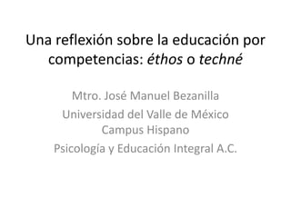 Una reflexión sobre la educación por competencias: éthos o techné Mtro. José Manuel Bezanilla Universidad del Valle de México Campus Hispano Psicología y Educación Integral A.C. 