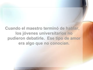 Cuando el maestro terminó de hablar, los jóvenes universitarios no pudieron debatirle.  Ese tipo de amor era algo que no conocían. 