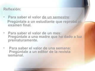 Reflexión: Para saber el valor  de un semestre : Pregúntale a un estudiante que reprobó el examen final. Para saber el valor de un mes: Pregúntale a una madre que ha dado a luz prematuramente. Para saber el valor de una semana:  Pregúntale a un editor de la revista  semanal. 