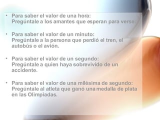 Para saber el valor de una hora: Pregúntale a los amantes que esperan para verse. Para saber el valor de un minuto: Pregúntale a la persona que perdió el tren, el autobús o el avión. Para saber el valor de un segundo: Pregúntale a quien haya sobrevivido de un accidente. Para saber el valor de una milésima de segundo: Pregúntale al atleta que ganó una medalla de plata en las Olimpiadas. 