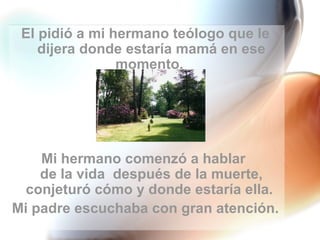 El pidió a mi hermano teólogo que le dijera donde estaría mamá en ese momento.  Mi hermano comenzó a hablar  de la vida  después de la muerte, conjeturó cómo y donde estaría ella.  Mi padre escuchaba con gran atención. 