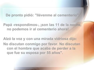 De pronto pidió: "llévenme al cementerio". Papá -respondimos-, ¡son las 11 de la noche, no podemos ir al cementerio ahora! Alzó la voz y con una mirada vidriosa dijo:  No discutan conmigo por favor. No discutan con el hombre que acaba de perder a la que fue su esposa por 55 años". 
