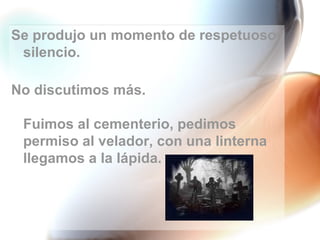 Se produjo un momento de respetuoso silencio. No discutimos más. Fuimos al cementerio, pedimos permiso al velador, con una linterna llegamos a la lápida. 