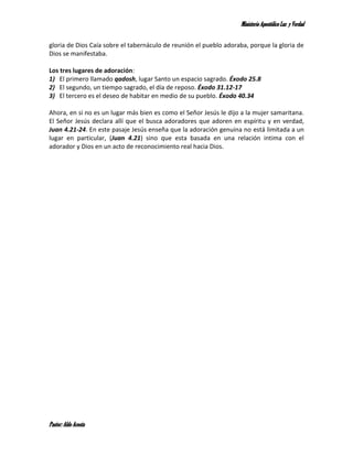 Ministerio Apostólico Luz y Verdad


gloria de Dios Caía sobre el tabernáculo de reunión el pueblo adoraba, porque la gloria de
Dios se manifestaba.

Los tres lugares de adoración:
1) El primero llamado qadosh, lugar Santo un espacio sagrado. Éxodo 25.8
2) El segundo, un tiempo sagrado, el día de reposo. Éxodo 31.12-17
3) El tercero es el deseo de habitar en medio de su pueblo. Éxodo 40.34

Ahora, en si no es un lugar más bien es como el Señor Jesús le dijo a la mujer samaritana.
El Señor Jesús declara allí que el busca adoradores que adoren en espíritu y en verdad,
Juan 4.21-24. En este pasaje Jesús enseña que la adoración genuina no está limitada a un
lugar en particular, (Juan 4.21) sino que esta basada en una relación intima con el
adorador y Dios en un acto de reconocimiento real hacia Dios.




Pastor: Aldo Acosta
 