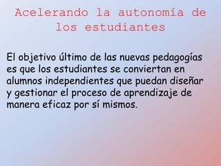 Acelerando la autonomía de
los estudiantes
El objetivo último de las nuevas pedagogías
es que los estudiantes se conviertan en
alumnos independientes que puedan diseñar
y gestionar el proceso de aprendizaje de
manera eficaz por sí mismos.
 