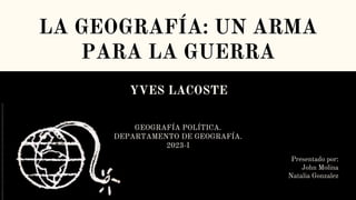 LA GEOGRAFÍA: UN ARMA
PARA LA GUERRA
YVES LACOSTE
Presentado por:
John Molina
Natalia Gonzalez
GEOGRAFÍA POLÍTICA.
DEPARTAMENTO DE GEOGRAFÍA.
2023-I
 