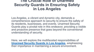 The Crucial Role of Unarmed
Security Guards in Ensuring Safety
in Los Angeles
Los Angeles, a vibrant and dynamic city, demands a
comprehensive approach to security to ensure the safety of
its residents, businesses, and events. Unarmed Security
Guards play a pivotal role in this endeavor, providing a visible
and proactive presence that goes beyond the conventional
understanding of security.
Here, we will explore the multifaceted responsibilities of
Unarmed Security Guards in Los Angeles, emphasizing
their importance in maintaining a secure environment.
 