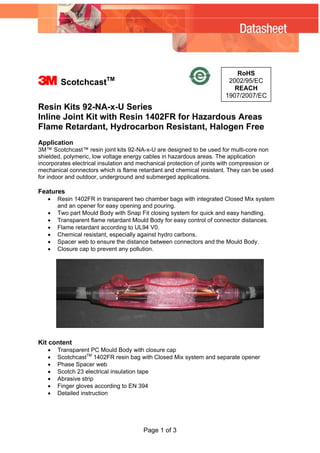 3 ScotchcastTM
RoHS
2002/95/EC
REACH
1907/2007/EC
Resin Kits 92-NA-x-U Series
Inline Joint Kit with Resin 1402FR for Hazardous Areas
Flame Retardant, Hydrocarbon Resistant, Halogen Free
Application
3M™ Scotchcast™ resin joint kits 92-NA-x-U are designed to be used for multi-core non
shielded, polymeric, low voltage energy cables in hazardous areas. The application
incorporates electrical insulation and mechanical protection of joints with compression or
mechanical connectors which is flame retardant and chemical resistant. They can be used
for indoor and outdoor, underground and submerged applications.
Features
• Resin 1402FR in transparent two chamber bags with integrated Closed Mix system
and an opener for easy opening and pouring.
• Two part Mould Body with Snap Fit closing system for quick and easy handling.
• Transparent flame retardant Mould Body for easy control of connector distances.
• Flame retardant according to UL94 V0.
• Chemical resistant, especially against hydro carbons.
• Spacer web to ensure the distance between connectors and the Mould Body.
• Closure cap to prevent any pollution.
Kit content
• Transparent PC Mould Body with closure cap
• ScotchcastTM
1402FR resin bag with Closed Mix system and separate opener
• Phase Spacer web
• Scotch 23 electrical insulation tape
• Abrasive strip
• Finger gloves according to EN 394
• Detailed instruction
Page 1 of 3
WWW.CABLEJOINTS.CO.UK
THORNE & DERRICK UK
TEL 0044 191 490 1547 FAX 0044 477 5371
TEL 0044 117 977 4647 FAX 0044 977 5582
WWW.THORNEANDDERRICK.CO.UK
 