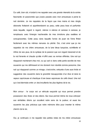 10 
Ce café, bien sûr, m’aidait à me rappeler avec une grande intensité de la soirée fascinante et passionnée que j’avais passée avec mon amoureuse à peine la nuit dernière. Je me rappelais de la façon que mes mains et mes doigts désirants frottaient et appréhendaient sa peau, cette peau lisse et parfumée dans laquelle, regard à regard, silence à silence et caresse à caresse, je remplissais avec l’énergie inachevable de mes émotions plus exaltées et concupiscentes. Cette peau dans laquelle l’envie de jouer de l’âme flirtait facilement avec les mêmes nervures du pêché. Oui, c’est ainsi que je me rappelais de ma chère amoureuse, de la lune bleue turquoise, scintillante et infinie de ses yeux, de la syntaxe de la passion que son regard dessinait et de la nuit fervente et chaude qu’elle m’offrit avec sa remise effrénée. Une nuit qui réapparait maintenant chez moi, ou qui sait si dans cette partie secrète de mes souvenirs qui me définissent et me donnent mon identité comme personne. Une nuit qui réapparait comme un mirage, c’est-à-dire, entourée d’une aura livide et suggestive des souvenirs dans la gravidité insoupçonnée d’un rêve et dans la vapeur capricieuse et chaotique d’une tasse vaporeuse de café chaud. Une nuit qui s’est éternisée entre un des brouillards les plus légères de la vie. 
Mon amour : le corps est un véhicule exquisité qui nous permet prendre possession des rêves et des désirs. Qui nous permet même de nous anticiper aux véritables désirs qui occultent notre sens de la pudeur, et aussi les souvenirs les plus précieux que notre mémoire élira pour inventer le même chemin de la vie. 
Oui, je continuais à me rappeler des petites notes de ma chère amoureuse  