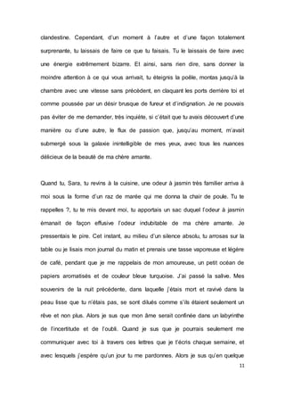11 
clandestine. Cependant, d’un moment à l’autre et d’une façon totalement surprenante, tu laissais de faire ce que tu faisais. Tu le laissais de faire avec une énergie extrêmement bizarre. Et ainsi, sans rien dire, sans donner la moindre attention à ce qui vous arrivait, tu éteignis la poêle, montas jusqu’à la chambre avec une vitesse sans précèdent, en claquant les ports derrière toi et comme poussée par un désir brusque de fureur et d’indignation. Je ne pouvais pas éviter de me demander, très inquiète, si c’était que tu avais découvert d’une manière ou d’une autre, le flux de passion que, jusqu’au moment, m’avait submergé sous la galaxie inintelligible de mes yeux, avec tous les nuances délicieux de la beauté de ma chère amante. 
Quand tu, Sara, tu revins à la cuisine, une odeur à jasmin très familier arriva à moi sous la forme d’un raz de marée qui me donna la chair de poule. Tu te rappelles ?, tu te mis devant moi, tu apportais un sac duquel l’odeur à jasmin émanait de façon effusive l’odeur indubitable de ma chère amante. Je pressentais le pire. Cet instant, au milieu d’un silence absolu, tu arrosas sur la table ou je lisais mon journal du matin et prenais une tasse vaporeuse et légère de café, pendant que je me rappelais de mon amoureuse, un petit océan de papiers aromatisés et de couleur bleue turquoise. J’ai passé la salive. Mes souvenirs de la nuit précédente, dans laquelle j’étais mort et ravivé dans la peau lisse que tu n’étais pas, se sont dilués comme s’ils étaient seulement un rêve et non plus. Alors je sus que mon âme serait confinée dans un labyrinthe de l’incertitude et de l’oubli. Quand je sus que je pourrais seulement me communiquer avec toi à travers ces lettres que je t’écris chaque semaine, et avec lesquels j’espère qu’un jour tu me pardonnes. Alors je sus qu’en quelque  