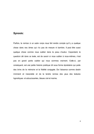 4 
Synosis: 
Parfois, la remise à un autre corps nous fait rendre compte qu’il y a quelque chose dans nos âmes qui n’a pas de mesure ni barrière. Il peut être aussi quelque chose comme nous oublier dans la peau d’autrui. Cependant, la question clé dans ce texte, est de savoir si nous oublier à nous-mêmes, n’est pas en grand partie oublier qui nous sommes vraiment. Celle-ci, par conséquent, est une petite histoire poétique dit sous forme épistolaire qui parle des brins de la mémoire et la fidélité conjugale. De l’absence comme destin imminent et inexorable et de la tendre remise des yeux des textures hypnotiques et adoucissantes, bleues ciel et marine. 
 