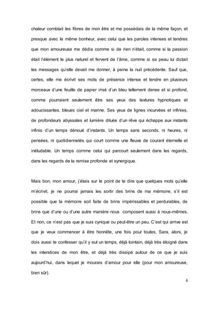 6 
chaleur comblait les fibres de mon être et me possédais de la même façon, et presque avec le même bonheur, avec celui que les paroles intenses et tendres que mon amoureuse me dédia comme si de rien n’était, comme si la passion était l’élément le plus naturel et fervent de l’âme, comme si sa peau lui dictait les messages qu’elle devait me donner, à peine la nuit précédente. Sauf que, certes, elle me écrivit ses mots de présence intense et tendre en plusieurs morceaux d’une feuille de papier irisé d’un bleu tellement dense et si profond, comme pourraient seulement être ses yeux des textures hypnotiques et adoucissantes, bleues ciel et marine. Ses yeux de lignes incurvées et infinies, de profondeurs abyssales et lumière diluée d’un rêve qui échappe aux instants infinis d’un temps dénoué d’instants. Un temps sans seconds, ni heures, ni pensées, ni quotidiennetés qui court comme une fleuve de courant éternelle et inéludable. Un temps comme celui qui parcourt seulement dans les regards, dans les regards de la remise profonde et synergique. 
Mais bon, mon amour, j’étais sur le point de te dire que quelques mots qu’elle m’écrivit, je ne pourrai jamais les sortir des brins de ma mémoire, s’il est possible que la mémoire soit faite de brins impérissables et perdurables, de brins que d’une ou d’une autre manière nous composent aussi à nous-mêmes. Et non, ce n’est pas que je suis cynique ou peut-être un peu. C’est qui arrive est que je veux commencer à être honnête, une fois pour toutes, Sara, alors, je dois aussi te confesser qu’il y eut un temps, déjà lointain, déjà très éloigné dans les interstices de mon être, et déjà très dissipé autour de ce que je suis aujourd’hui, dans lequel je mourais d’amour pour elle (pour mon amoureuse, bien sûr).  