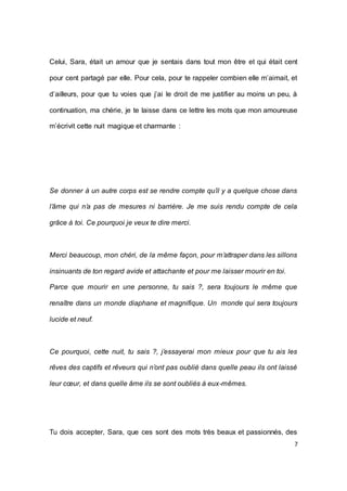 7 
Celui, Sara, était un amour que je sentais dans tout mon être et qui était cent pour cent partagé par elle. Pour cela, pour te rappeler combien elle m’aimait, et d’ailleurs, pour que tu voies que j’ai le droit de me justifier au moins un peu, à continuation, ma chérie, je te laisse dans ce lettre les mots que mon amoureuse m’écrivit cette nuit magique et charmante : 
Se donner à un autre corps est se rendre compte qu’il y a quelque chose dans l’âme qui n’a pas de mesures ni barrière. Je me suis rendu compte de cela grâce à toi. Ce pourquoi je veux te dire merci. 
Merci beaucoup, mon chéri, de la même façon, pour m’attraper dans les sillons insinuants de ton regard avide et attachante et pour me laisser mourir en toi. 
Parce que mourir en une personne, tu sais ?, sera toujours le même que renaître dans un monde diaphane et magnifique. Un monde qui sera toujours lucide et neuf. 
Ce pourquoi, cette nuit, tu sais ?, j’essayerai mon mieux pour que tu ais les rêves des captifs et rêveurs qui n’ont pas oublié dans quelle peau ils ont laissé leur coeur, et dans quelle âme ils se sont oubliés à eux-mêmes. 
Tu dois accepter, Sara, que ces sont des mots très beaux et passionnés, des  