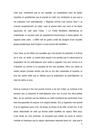 8 
mots que, maintenant que je me rappelle, se contrastaient avec les lignes insipides et quotidiennes que le journal du matin me montraient ce jour que tu me préparais mon petit-déjeuner. « Regarde comme c’est curieux, Sara », je m’écriai soudainement, ce matin, avec le journal dans une main et ma tasse vaporeuse de café dans l’autre. « Le Fonds Monétaire International va implémenter un nouveau plan de réajustement économique à niveau global. Ou regarde cette autre : L’OMS met en garde contre les dangers d’une nouvelle grippe pandémique dont l’origine n’a pas encore été identifiée » 
Ceci, Sara, je me réfère aux nouvelles que mon journal me présenta, il m’arriva de le dire, en vérité, un instant dans lequel il me sembla que tu interrompais la préparation de ton petit-déjeuner pour rester à regarder mon dos comme si tu m’étudiais ou comme si tu essayais de lire mes pensées. Alors oui, après un certain temps j´écoutai encore une fois le son des casseroles et couverts, et tous les autres outils que tu utilisais pour la préparation du petit-déjeuner, et cela me calma un peu. 
Donc je continuai à lire mon journal comme si de rien n’était. Je continuai à lire pendant que tu préparais le petit-déjeuner pour moi et pour nos deux petites filles. Je lus pendant que les libations du matin touchaient les sentiments d’une lune insoupçonnée et coquine d’un regard dérobé. Oui, je regardais mon journal et je te regardais aussi à toi, de temps en temps et de côté, et bien sûr, à ma tasse débordante de café qui émana petits bouffées de vapeur. Mes yeux, d’une teinte de miel profonde, ne pouvaient pas arrêter de suivre le chemin invisible et chaotique que la vapeur capricieuse dessinait dans l’air ; plus que la  